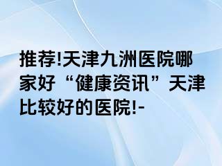 推荐!天津九洲医院哪家好“健康资讯”天津比较好的医院!-
