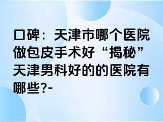 口碑：天津市哪个医院做包皮手术好“揭秘”天津男科好的的医院有哪些?-