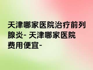 天津哪家医院治疗前列腺炎- 天津哪家医院费用便宜-