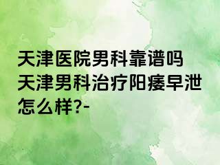 天津医院男科靠谱吗 天津男科治疗阳痿早泄怎么样?-