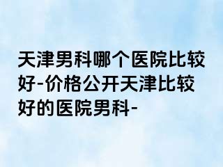 天津男科哪个医院比较好-价格公开天津比较好的医院男科-