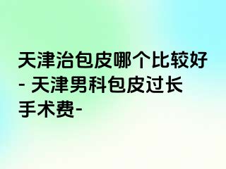 天津治包皮哪个比较好- 天津男科包皮过长手术费-