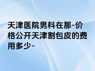 天津医院男科在那-价格公开天津割包皮的费用多少-