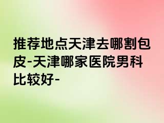 推荐地点天津去哪割包皮-天津哪家医院男科比较好-