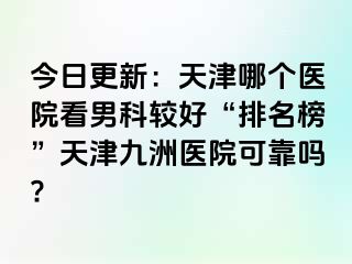 今日更新：天津哪个医院看男科较好“排名榜”天津九洲医院可靠吗?