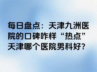 每日盘点：天津九洲医院的口碑咋样“热点”天津哪个医院男科好?