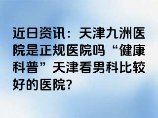 近日资讯：天津九洲医院是正规医院吗“健康科普”天津看男科比较好的医院?