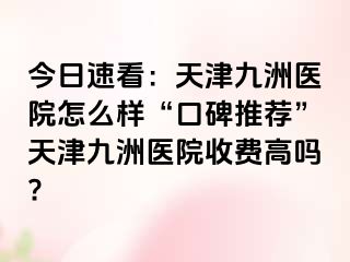 今日速看：天津九洲医院怎么样“口碑推荐”天津九洲医院收费高吗?