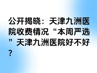 公开揭晓：天津九洲医院收费情况“本周严选”天津九洲医院好不好?