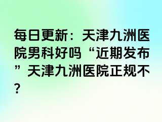 每日更新：天津九洲医院男科好吗“近期发布”天津九洲医院正规不?