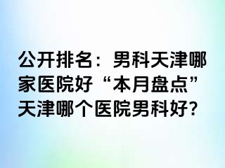 公开排名：男科天津哪家医院好“本月盘点”天津哪个医院男科好?