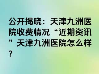 公开揭晓：天津九洲医院收费情况“近期资讯”天津九洲医院怎么样?