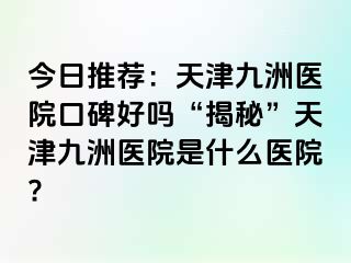 今日推荐：天津九洲医院口碑好吗“揭秘”天津九洲医院是什么医院?