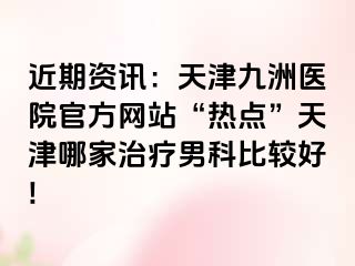 近期资讯：天津九洲医院官方网站“热点”天津哪家治疗男科比较好!