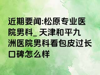 近期要闻:松原专业医院男科_ 天津和平九洲医院男科看包皮过长口碑怎么样