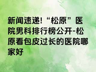 新闻速递!“松原”医院男科排行榜公开-松原看包皮过长的医院哪家好