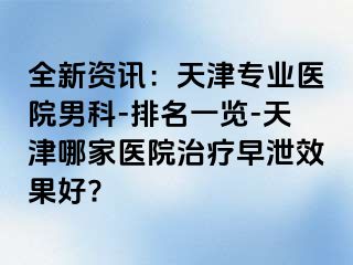 全新资讯：天津专业医院男科-排名一览-天津哪家医院治疗早泄效果好?