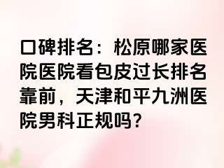 口碑排名：松原哪家医院医院看包皮过长排名靠前，天津和平九洲医院男科正规吗？