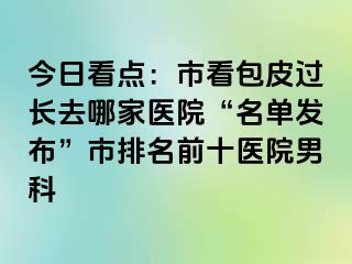 今日看点：市看包皮过长去哪家医院“名单发布”市排名前十医院男科