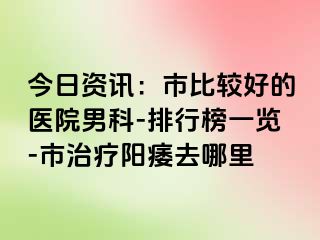 今日资讯：市比较好的医院男科-排行榜一览-市治疗阳痿去哪里