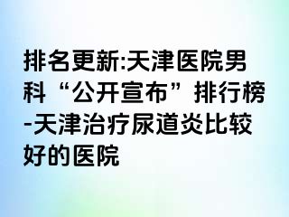 排名更新:天津医院男科“公开宣布”排行榜-天津治疗尿道炎比较好的医院