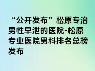 “公开发布”松原专治男性早泄的医院-松原专业医院男科排名总榜发布