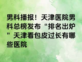 男科播报！天津医院男科总榜发布“排名出炉”天津看包皮过长有哪些医院