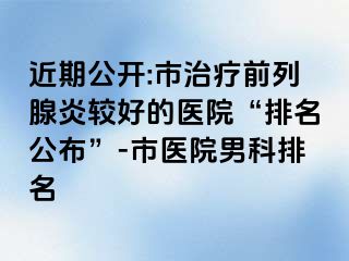 近期公开:市治疗前列腺炎较好的医院“排名公布”-市医院男科排名