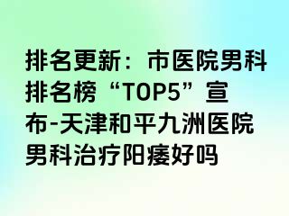 排名更新：市医院男科排名榜“TOP5”宣布-天津和平九洲医院男科治疗阳痿好吗