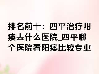 排名前十：四平治疗阳痿去什么医院_四平哪个医院看阳痿比较专业