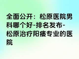 全面公开：松原医院男科哪个好-排名发布-松原治疗阳痿专业的医院