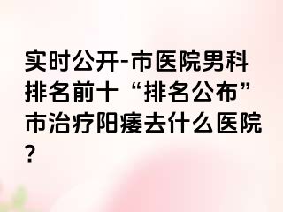 实时公开-市医院男科排名前十“排名公布”市治疗阳痿去什么医院?