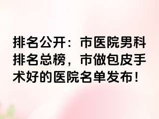 排名公开：市医院男科排名总榜，市做包皮手术好的医院名单发布！