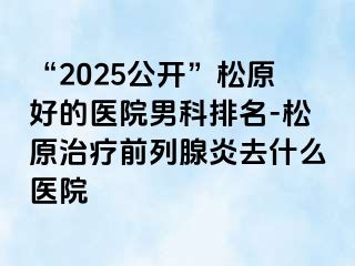 “2025公开”松原好的医院男科排名-松原治疗前列腺炎去什么医院