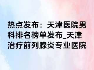 热点发布：天津医院男科排名榜单发布_天津治疗前列腺炎专业医院