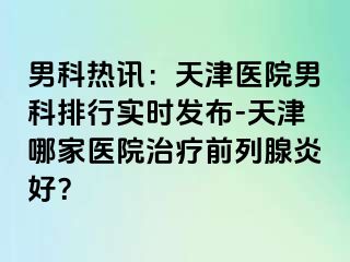 男科热讯：天津医院男科排行实时发布-天津哪家医院治疗前列腺炎好？