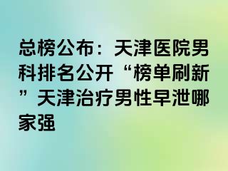 总榜公布：天津医院男科排名公开“榜单刷新”天津治疗男性早泄哪家强