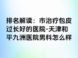 排名解读：市治疗包皮过长好的医院-天津和平九洲医院男科怎么样