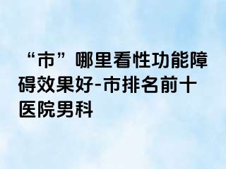 “市”哪里看性功能障碍效果好-市排名前十医院男科