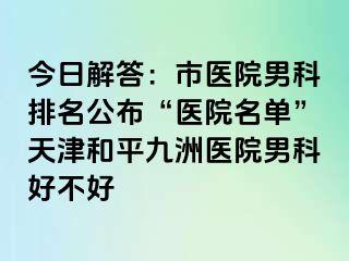 今日解答：市医院男科排名公布“医院名单”天津和平九洲医院男科好不好