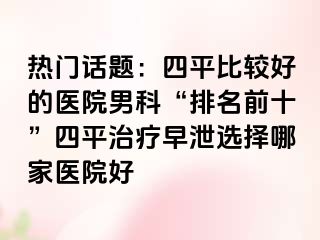 热门话题：四平比较好的医院男科“排名前十”四平治疗早泄选择哪家医院好