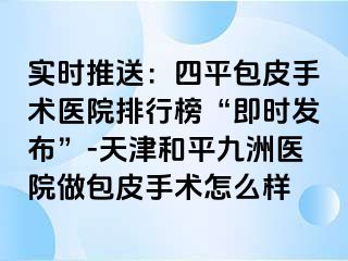 实时推送：四平包皮手术医院排行榜“即时发布”-天津和平九洲医院做包皮手术怎么样