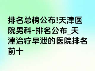 排名总榜公布!天津医院男科-排名公布_天津治疗早泄的医院排名前十