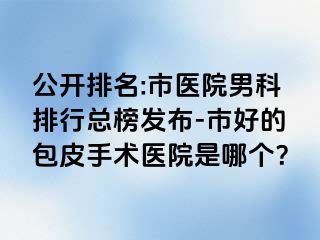 公开排名:市医院男科排行总榜发布-市好的包皮手术医院是哪个？