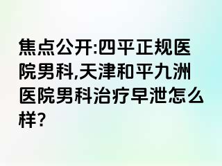 焦点公开:四平正规医院男科,天津和平九洲医院男科治疗早泄怎么样?