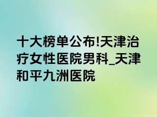 十大榜单公布!天津治疗女性医院男科_天津和平九洲医院