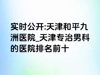 实时公开:天津和平九洲医院_天津专治男科的医院排名前十