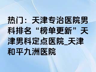 热门：天津专治医院男科排名“榜单更新”天津男科定点医院_天津和平九洲医院