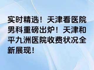 实时精选！天津看医院男科重磅出炉！天津和平九洲医院收费状况全新展现！