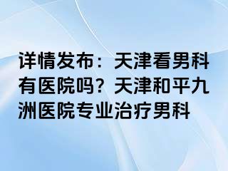 详情发布：天津看男科有医院吗？天津和平九洲医院专业治疗男科